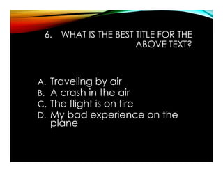 6. WHAT IS THE BEST TITLE FOR THE
ABOVE TEXT?
A. Traveling by air
B. A crash in the air
C. The flight is on fire
D. My bad experience on the
plane
 