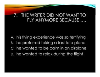 7. THE WRITER DID NOT WANT TO
FLY ANYMORE BECAUSE ….
A. his flying experience was so terrifying
B. he preferred taking a taxi to a plane
C. he wanted to be calm in an airplane
D. he wanted to relax during the flight
 