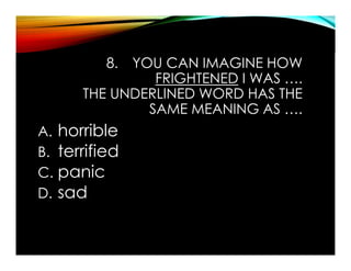 8. YOU CAN IMAGINE HOW
FRIGHTENED I WAS ….
THE UNDERLINED WORD HAS THE
SAME MEANING AS ….
A. horrible
B. terrified
C. panic
D. sad
 