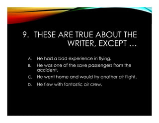9. THESE ARE TRUE ABOUT THE
WRITER, EXCEPT …
A. He had a bad experience in flying.
B. He was one of the save passengers from the
accident.
C. He went home and would try another air flight.
D. He flew with fantastic air crew.
 