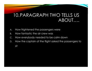10.PARAGRAPH TWO TELLS US
ABOUT….
A. How frightened the passengers were
B. How fantastic the air crew was
C. How everybody needed to be calm down
D. How the captain of the flight asked the passengers to
sit
 