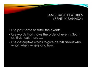 LANGUAGE FEATURES
(BENTUK BAHASA)
• Use past tense to retell the events.
• Use words that shows the order of events. Such
as: first, next, then, ….
• Use descriptive words to give details about who,
what, when, where and how.
 