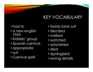 KEY VOCABULARY
• had to
• a new english
class
• Kiddies’ group
• Spanish carnival
• appropriate
• suit
• Carnival spirit
• Teddy bear suit
• decided
• walked
• watched
• astonished
• died
• apologized
• wrong details
 