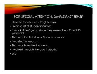 FOR SPECIAL ATTENTION: SIMPLE PAST TENSE
• I had to teach a new English class.
• I read a list of students’ names.
• It was kiddies’ group since they were about 9 and 10
years old.
• That was the first day of Spanish carnival.
• I wanted to wear ...
• That was I decided to wear ...
• I walked through the door happily.
• etc
 