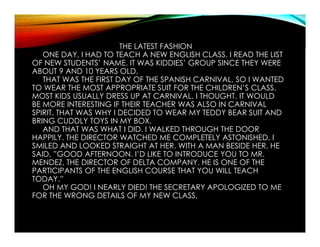 THE LATEST FASHION
ONE DAY, I HAD TO TEACH A NEW ENGLISH CLASS. I READ THE LIST
OF NEW STUDENTS’ NAME. IT WAS KIDDIES’ GROUP SINCE THEY WERE
ABOUT 9 AND 10 YEARS OLD.
THAT WAS THE FIRST DAY OF THE SPANISH CARNIVAL, SO I WANTED
TO WEAR THE MOST APPROPRIATE SUIT FOR THE CHILDREN’S CLASS.
MOST KIDS USUALLY DRESS UP AT CARNIVAL, I THOUGHT. IT WOULD
BE MORE INTERESTING IF THEIR TEACHER WAS ALSO IN CARNIVAL
SPIRIT. THAT WAS WHY I DECIDED TO WEAR MY TEDDY BEAR SUIT AND
BRING CUDDLY TOYS IN MY BOX.
AND THAT WAS WHAT I DID. I WALKED THROUGH THE DOOR
HAPPILY. THE DIRECTOR WATCHED ME COMPLETELY ASTONISHED. I
SMILED AND LOOKED STRAIGHT AT HER. WITH A MAN BESIDE HER, HE
SAID, ”GOOD AFTERNOON. I’D LIKE TO INTRODUCE YOU TO MR.
MENDEZ, THE DIRECTOR OF DELTA COMPANY. HE IS ONE OF THE
PARTICIPANTS OF THE ENGLISH COURSE THAT YOU WILL TEACH
TODAY.”
OH MY GOD! I NEARLY DIED! THE SECRETARY APOLOGIZED TO ME
FOR THE WRONG DETAILS OF MY NEW CLASS.
 