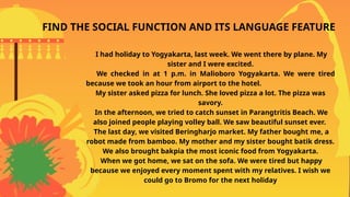 I had holiday to Yogyakarta, last week. We went there by plane. My
sister and I were excited.
We checked in at 1 p.m. in Malioboro Yogyakarta. We were tired
because we took an hour from airport to the hotel.
My sister asked pizza for lunch. She loved pizza a lot. The pizza was
savory.
In the afternoon, we tried to catch sunset in Parangtritis Beach. We
also joined people playing volley ball. We saw beautiful sunset ever.
The last day, we visited Beringharjo market. My father bought me, a
robot made from bamboo. My mother and my sister bought batik dress.
We also brought bakpia the most iconic food from Yogyakarta.
When we got home, we sat on the sofa. We were tired but happy
because we enjoyed every moment spent with my relatives. I wish we
could go to Bromo for the next holiday
FIND THE SOCIAL FUNCTION AND ITS LANGUAGE FEATURE
 