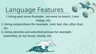 Language Features
1.Using past tense Example : we went to beach, I was
happy, etc.
2. Using conjunctions for example : and, but, the, after that,
etc.
3. Using adverbs and adverbial phrase for example :
yesterday, at my house, slowly, etc.
 