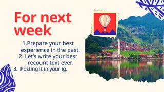 For next
week
1.Prepare your best
experience in the past.
2. Let’s write your best
recount text ever.
3. Posting it in your ig.
 