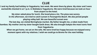 CLUE
I and my family had holiday to Yogyakarta, last week. We went there by plane. My sister and I were
excited.We checked in at 1 p.m. in Malioboro Yogyakarta. We were tired because we took an hour
from airport to the hotel.
My sister asked pizza for lunch. She loved pizza a lot. The pizza was savory.
In the afternoon, we tried to catch sunset in Parangtritis Beach. We also joined people
playing volley ball. We saw beautiful sunset ever.
The last day, we visited Beringharjo market. My father bought me, a robot made from
bamboo. My mother and my sister bought batik dress. We also brought bakpia the most iconic food
from Yogyakarta.
When we got home, we sat on the sofa. We were tired but happy because we enjoyed every
moment spent with my relatives. I wish we could go to Bromo for the next holiday.
 