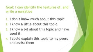 Goal: I can identify the features of, and
write a narrative
1. I don’t know much about this topic.
2. I know a little about this topic.
3. I know a bit about this topic and have
used it.
4. I could explain this topic to my peers
and assist them
 