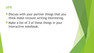 APK
Discuss with your partner things that you
think make recount writing interesting.
Make a list of 3 of these things in your
interactive notebook.
 