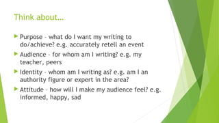 Think about…
 Purpose – what do I want my writing to
do/achieve? e.g. accurately retell an event
 Audience – for whom am I writing? e.g. my
teacher, peers
 Identity – whom am I writing as? e.g. am I an
authority figure or expert in the area?
 Attitude – how will I make my audience feel? e.g.
informed, happy, sad
 
