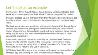 Let’s look at an example
On Thursday, 14th
of August Moonee Ponds Primary School celebrated Book
Week with a dress up day and Book Week Trivia for the grade 3-6 students.
Everyone dressed up as a character from their favourite book and people got
into the spirit of things competing for their house teams in the Book Week
Trivia.
The book week trivia was great fun, with people showing their knowledge of
authors and books while eating food in their house colours. There were 4
rounds of questions, a famous faces round and some excellent dance moves
being busted, trivia was over and everyone waited for the results to be
announced at assembly.
After lunch, everyone headed to assembly for the Book Week Dress-up
Parade and to hear the results of the trivia quiz. There were so many
fantastic costumes including Where’s Wally’s and Wanda’s, Steve from
Minecraft, Harry Potter’s and Cat in the hat’s.
MPPS Book Week 2014 was a great success, with everyone involved having a
fantastic day and showing off their love for books and reading.
 