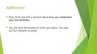 Application
 Plan, draft and edit a recount about how you celebrated
your last birthday.
 You will have 40 minutes to write your piece. You may
use the checklist to assist.
 