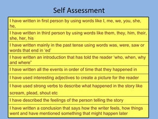 Self Assessment I have written in first person by using words like I, me, we, you, she, he,  I have written in third person by using words like them, they, him, their, she, her, his  I have written mainly in the past tense using words was, were, saw or words that end in ‘ed’ I have written an introduction that has told the reader ‘who, when, why and where” I have written all the events in order of time that they happened in I have used interesting adjectives to create a picture for the reader I have used strong verbs to describe what happened in the story like scream, plead, shout etc   I have described the feelings of the person telling the story I have written a conclusion that says how the writer feels, how things went and have mentioned something that might happen later  