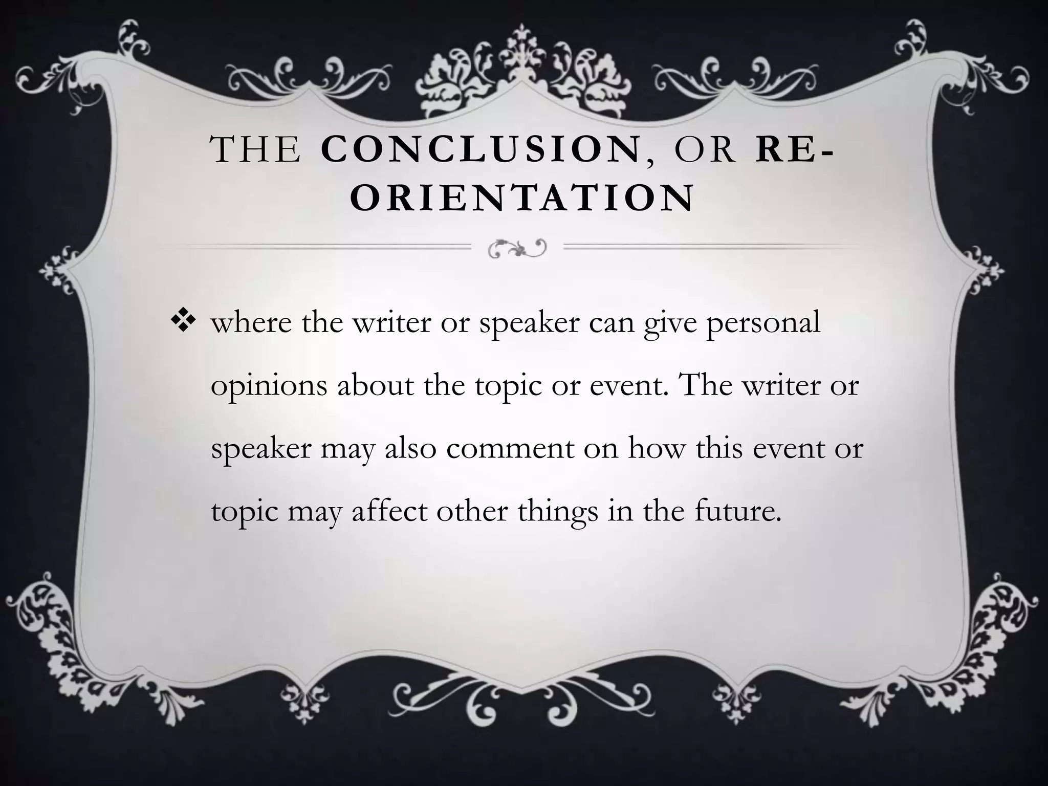 THE CONCLUSION, OR RE-
ORIENTATION
 where the writer or speaker can give personal
opinions about the topic or event. The writer or
speaker may also comment on how this event or
topic may affect other things in the future.
 