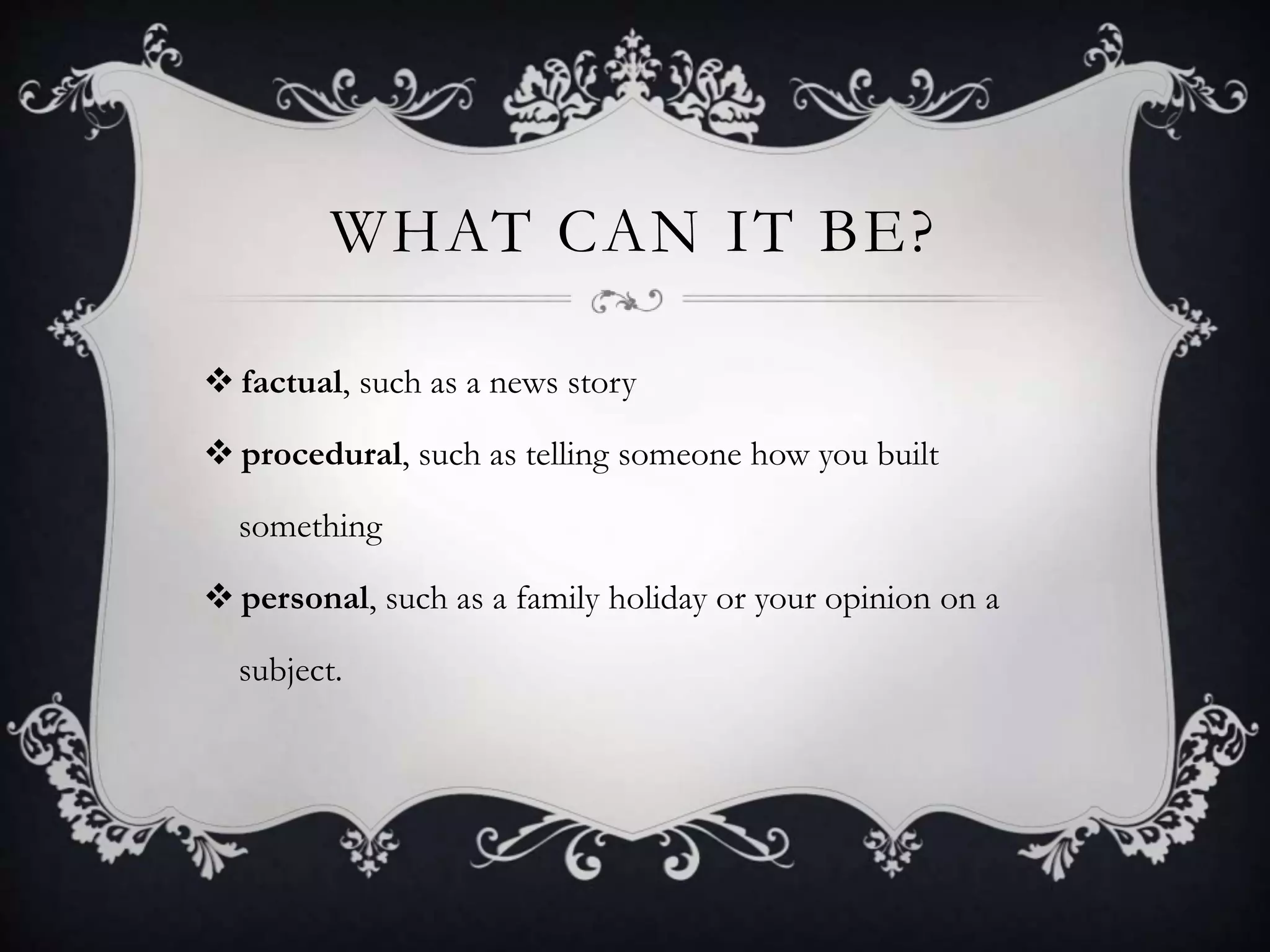 WHAT CAN IT BE?
 factual, such as a news story
 procedural, such as telling someone how you built
something
 personal, such as a family holiday or your opinion on a
subject.
 