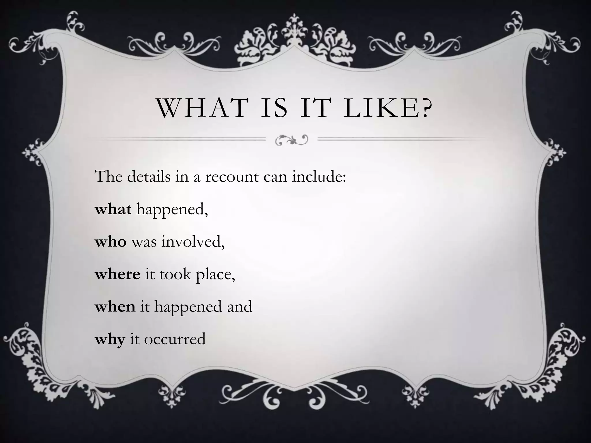 WHAT IS IT LIKE?
The details in a recount can include:
what happened,
who was involved,
where it took place,
when it happened and
why it occurred
 