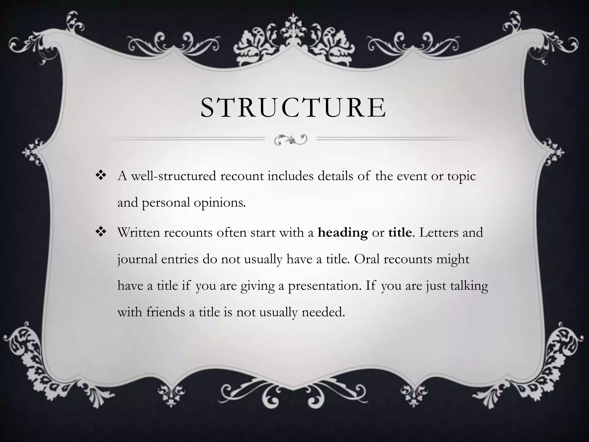 STRUCTURE
 A well-structured recount includes details of the event or topic
and personal opinions.
 Written recounts often start with a heading or title. Letters and
journal entries do not usually have a title. Oral recounts might
have a title if you are giving a presentation. If you are just talking
with friends a title is not usually needed.
 