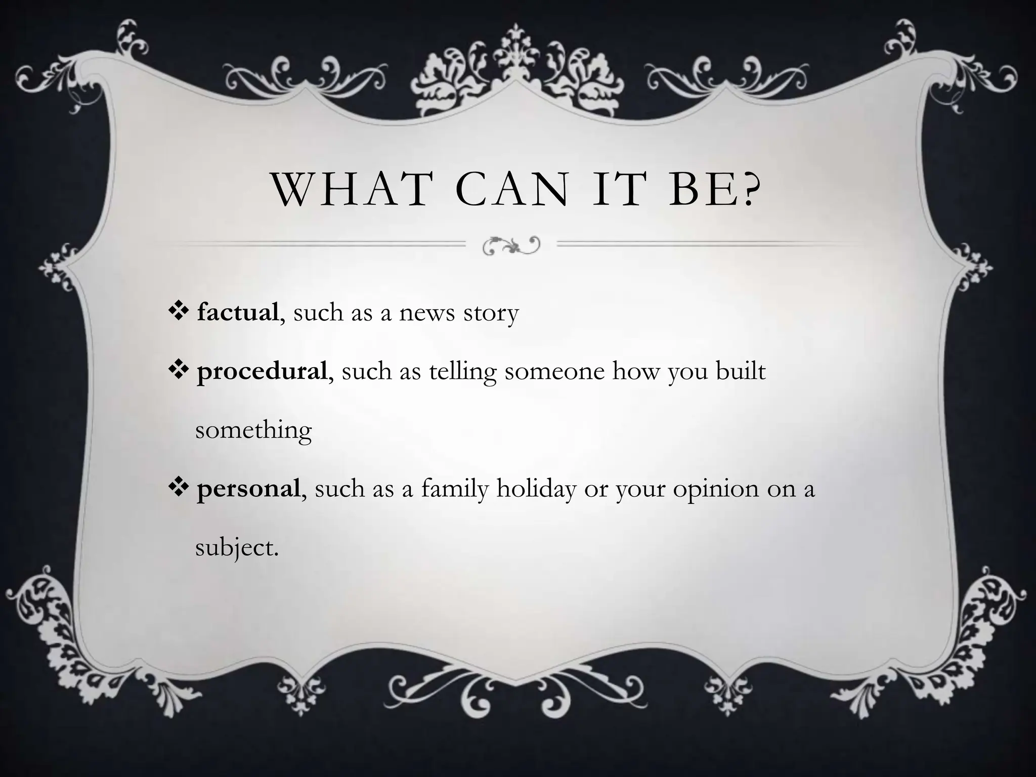 WHAT CAN IT BE?
 factual, such as a news story
 procedural, such as telling someone how you built
something
 personal, such as a family holiday or your opinion on a
subject.
 