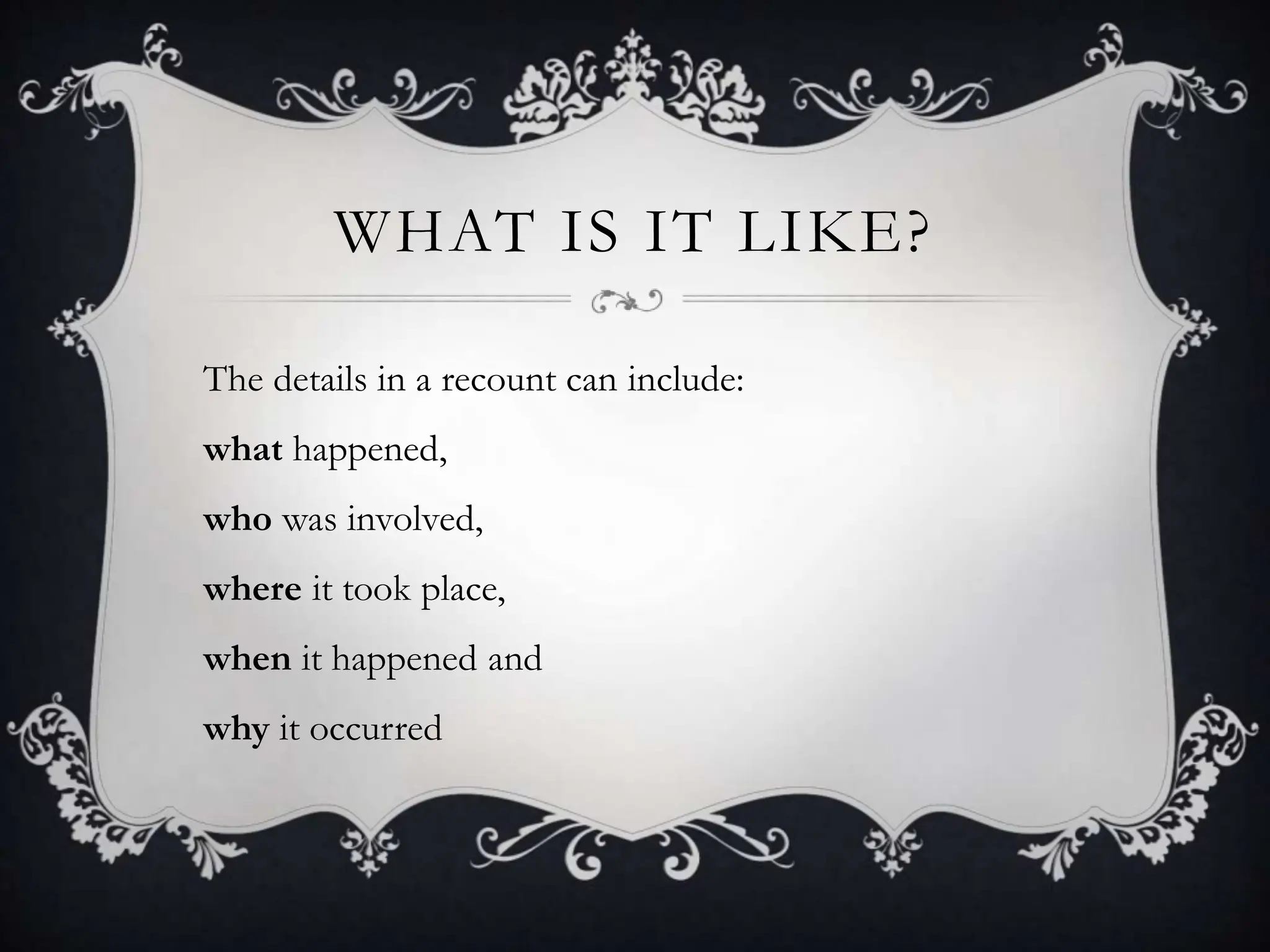 WHAT IS IT LIKE?
The details in a recount can include:
what happened,
who was involved,
where it took place,
when it happened and
why it occurred
 