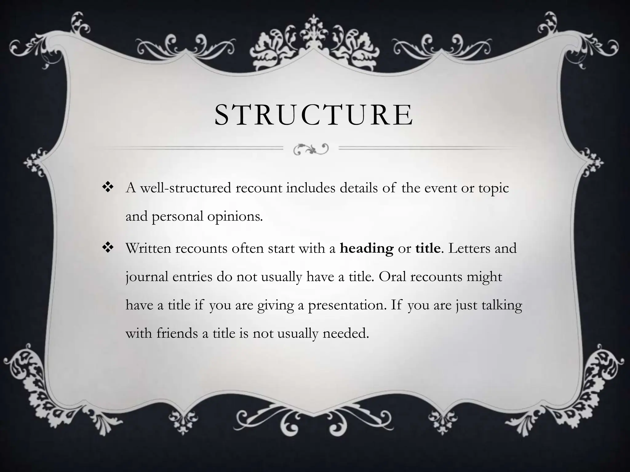 STRUCTURE
 A well-structured recount includes details of the event or topic
and personal opinions.
 Written recounts often start with a heading or title. Letters and
journal entries do not usually have a title. Oral recounts might
have a title if you are giving a presentation. If you are just talking
with friends a title is not usually needed.
 