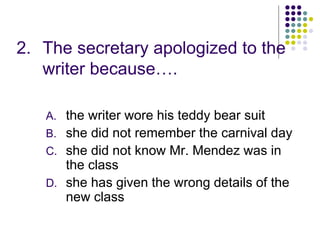 2. The secretary apologized to the
writer because….
A. the writer wore his teddy bear suit
B. she did not remember the carnival day
C. she did not know Mr. Mendez was in
the class
D. she has given the wrong details of the
new class
 