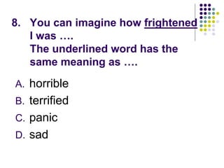 8. You can imagine how frightened
I was ….
The underlined word has the
same meaning as ….
A. horrible
B. terrified
C. panic
D. sad
 