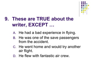 9. These are TRUE about the
writer, EXCEPT …
A. He had a bad experience in flying.
B. He was one of the save passengers
from the accident.
C. He went home and would try another
air flight.
D. He flew with fantastic air crew.
 