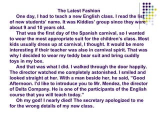 The Latest Fashion
One day, I had to teach a new English class. I read the list
of new students’ name. It was Kiddies’ group since they were
about 9 and 10 years old.
That was the first day of the Spanish carnival, so I wanted
to wear the most appropriate suit for the children’s class. Most
kids usually dress up at carnival, I thought. It would be more
interesting if their teacher was also in carnival spirit. That was
why I decided to wear my teddy bear suit and bring cuddly
toys in my box.
And that was what I did. I walked through the door happily.
The director watched me completely astonished. I smiled and
looked straight at her. With a man beside her, he said, ”Good
Afternoon. I’d like to introduce you to Mr. Mendez, the director
of Delta Company. He is one of the participants of the English
course that you will teach today.”
Oh my god! I nearly died! The secretary apologized to me
for the wrong details of my new class.
 