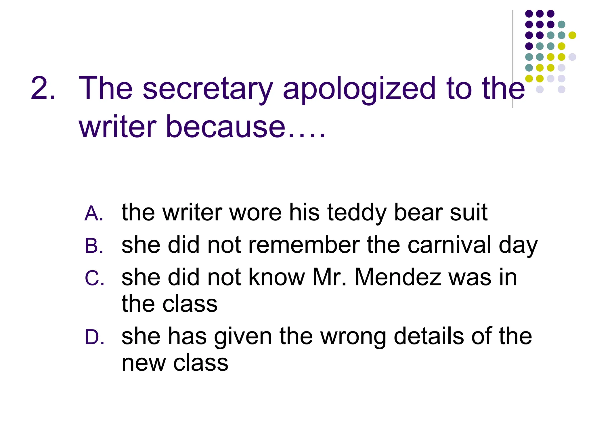 2. The secretary apologized to the
writer because….
A. the writer wore his teddy bear suit
B. she did not remember the carnival day
C. she did not know Mr. Mendez was in
the class
D. she has given the wrong details of the
new class
 