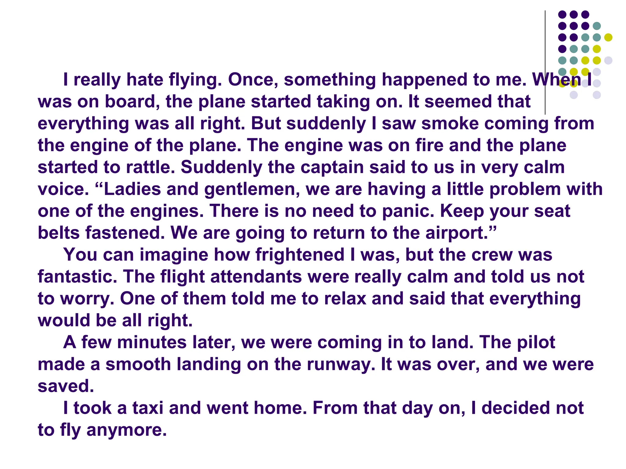 I really hate flying. Once, something happened to me. When I
was on board, the plane started taking on. It seemed that
everything was all right. But suddenly I saw smoke coming from
the engine of the plane. The engine was on fire and the plane
started to rattle. Suddenly the captain said to us in very calm
voice. “Ladies and gentlemen, we are having a little problem with
one of the engines. There is no need to panic. Keep your seat
belts fastened. We are going to return to the airport.”
You can imagine how frightened I was, but the crew was
fantastic. The flight attendants were really calm and told us not
to worry. One of them told me to relax and said that everything
would be all right.
A few minutes later, we were coming in to land. The pilot
made a smooth landing on the runway. It was over, and we were
saved.
I took a taxi and went home. From that day on, I decided not
to fly anymore.
 