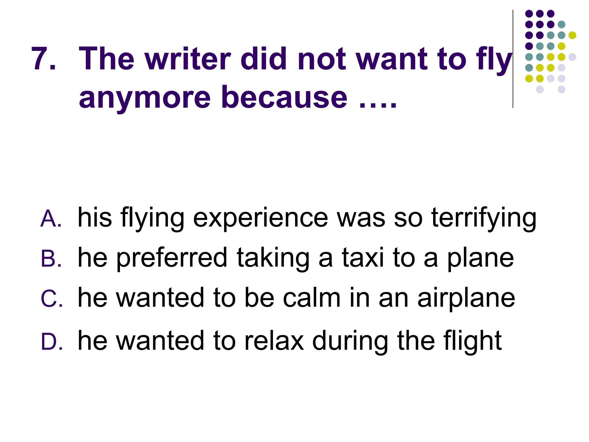7. The writer did not want to fly
anymore because ….
A. his flying experience was so terrifying
B. he preferred taking a taxi to a plane
C. he wanted to be calm in an airplane
D. he wanted to relax during the flight
 