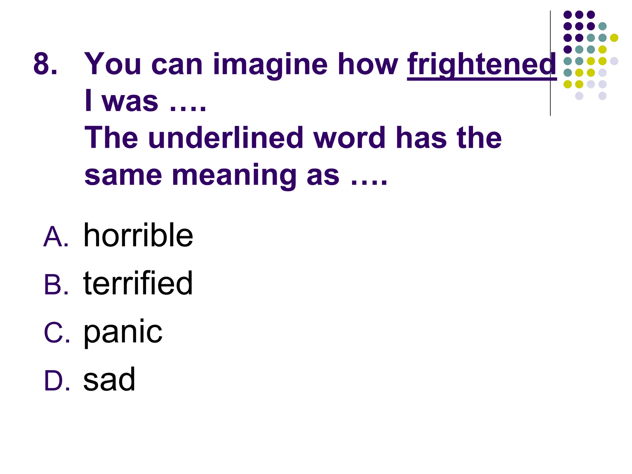 8. You can imagine how frightened
I was ….
The underlined word has the
same meaning as ….
A. horrible
B. terrified
C. panic
D. sad
 