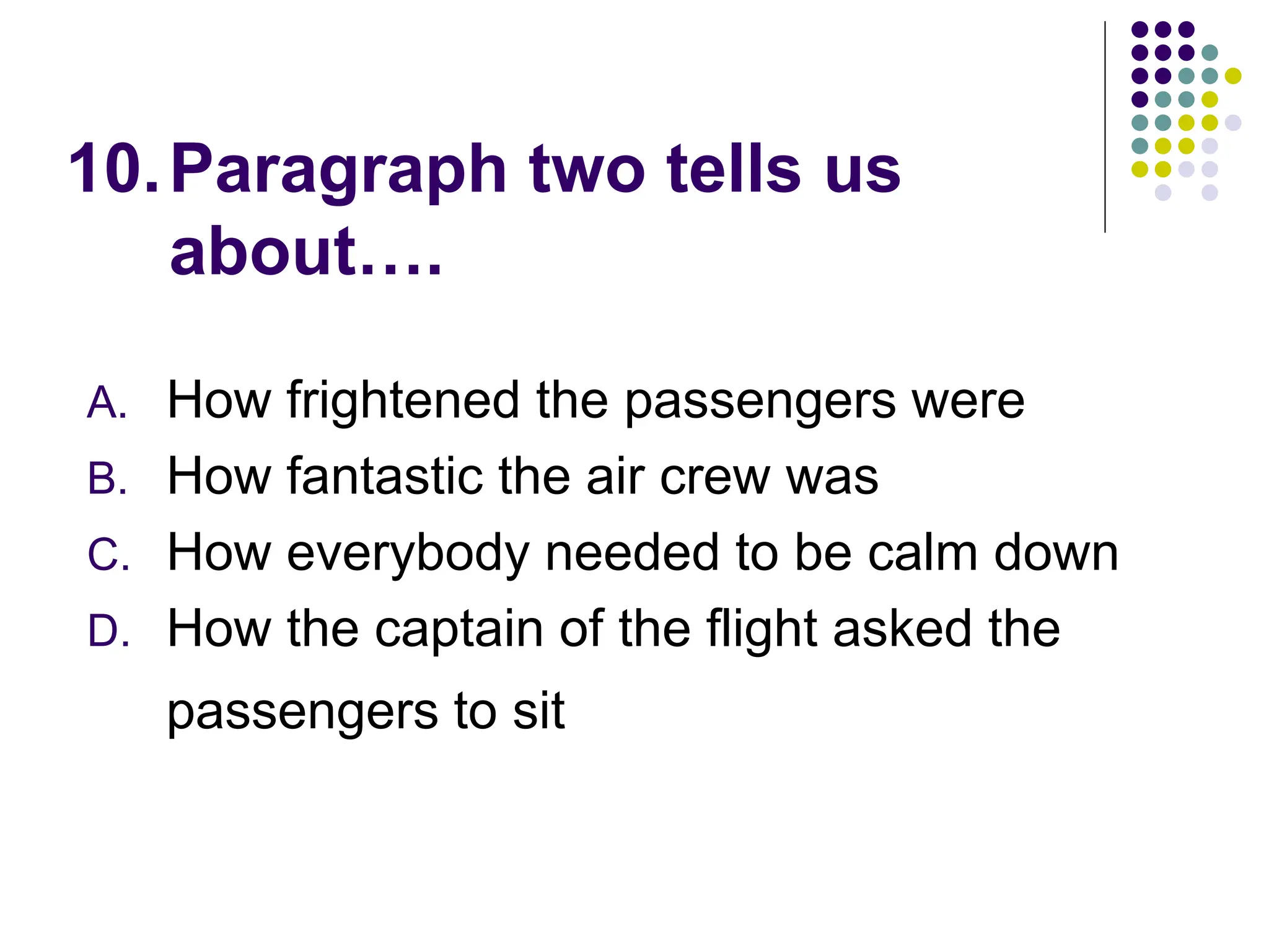 10.Paragraph two tells us
about….
A. How frightened the passengers were
B. How fantastic the air crew was
C. How everybody needed to be calm down
D. How the captain of the flight asked the
passengers to sit
 