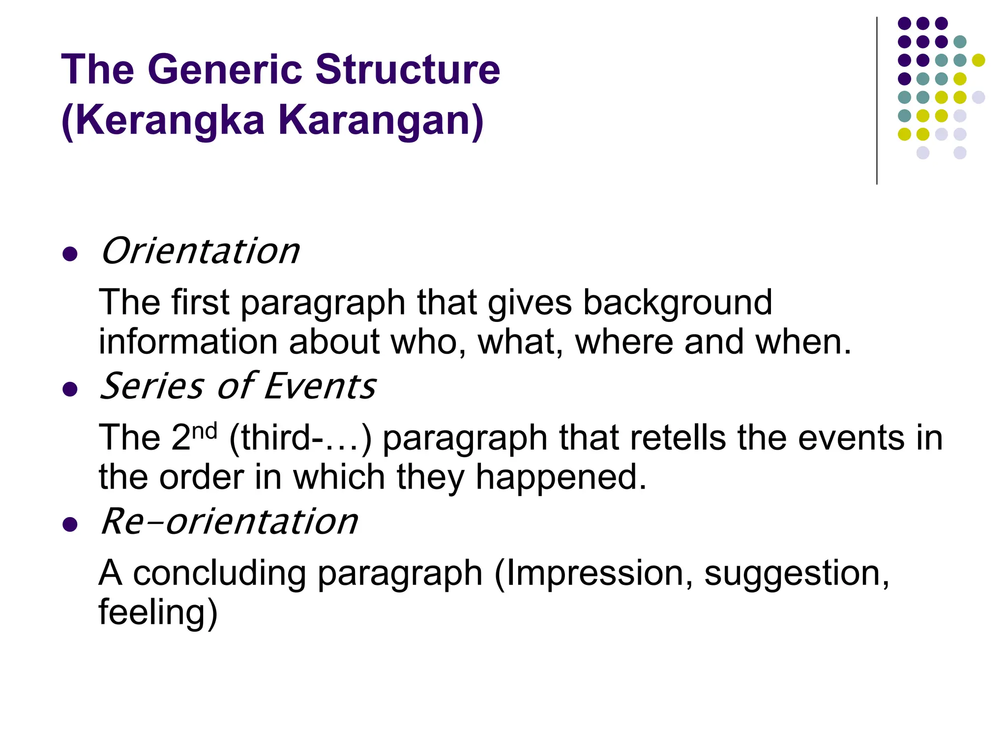 The Generic Structure
(Kerangka Karangan)
 Orientation
The first paragraph that gives background
information about who, what, where and when.
 Series of Events
The 2nd (third-…) paragraph that retells the events in
the order in which they happened.
 Re-orientation
A concluding paragraph (Impression, suggestion,
feeling)
 