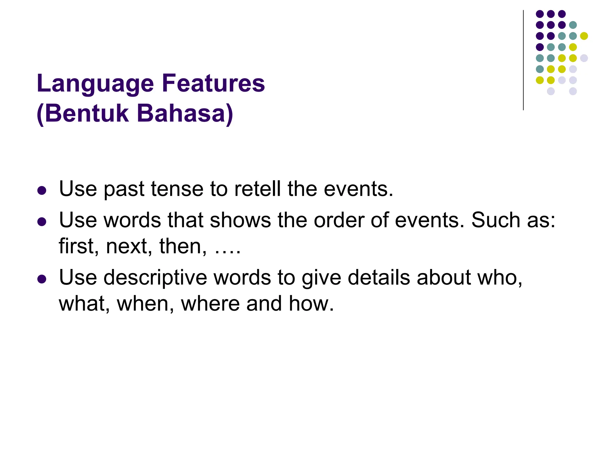 Language Features
(Bentuk Bahasa)
 Use past tense to retell the events.
 Use words that shows the order of events. Such as:
first, next, then, ….
 Use descriptive words to give details about who,
what, when, where and how.
 