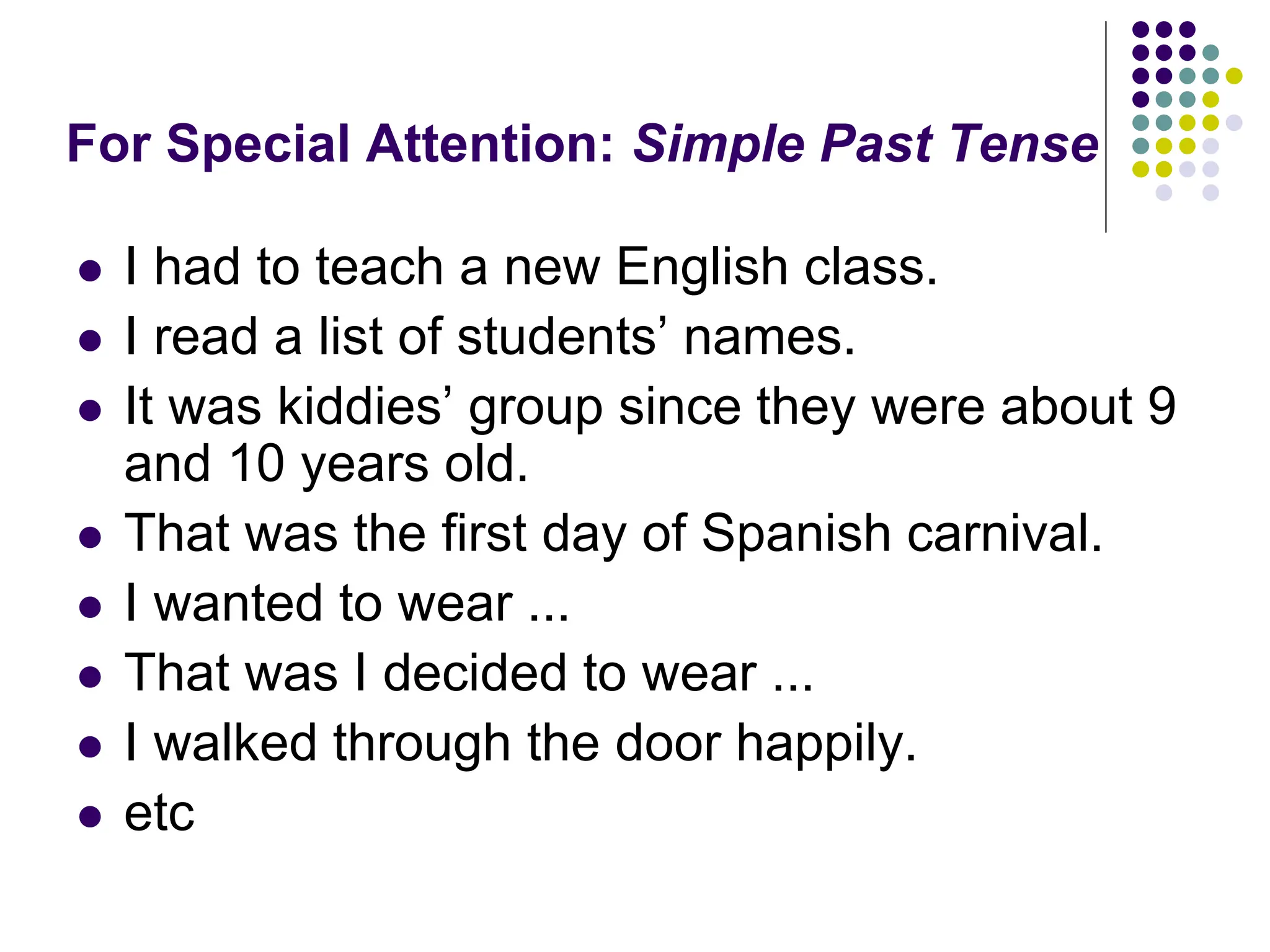 For Special Attention: Simple Past Tense
 I had to teach a new English class.
 I read a list of students’ names.
 It was kiddies’ group since they were about 9
and 10 years old.
 That was the first day of Spanish carnival.
 I wanted to wear ...
 That was I decided to wear ...
 I walked through the door happily.
 etc
 