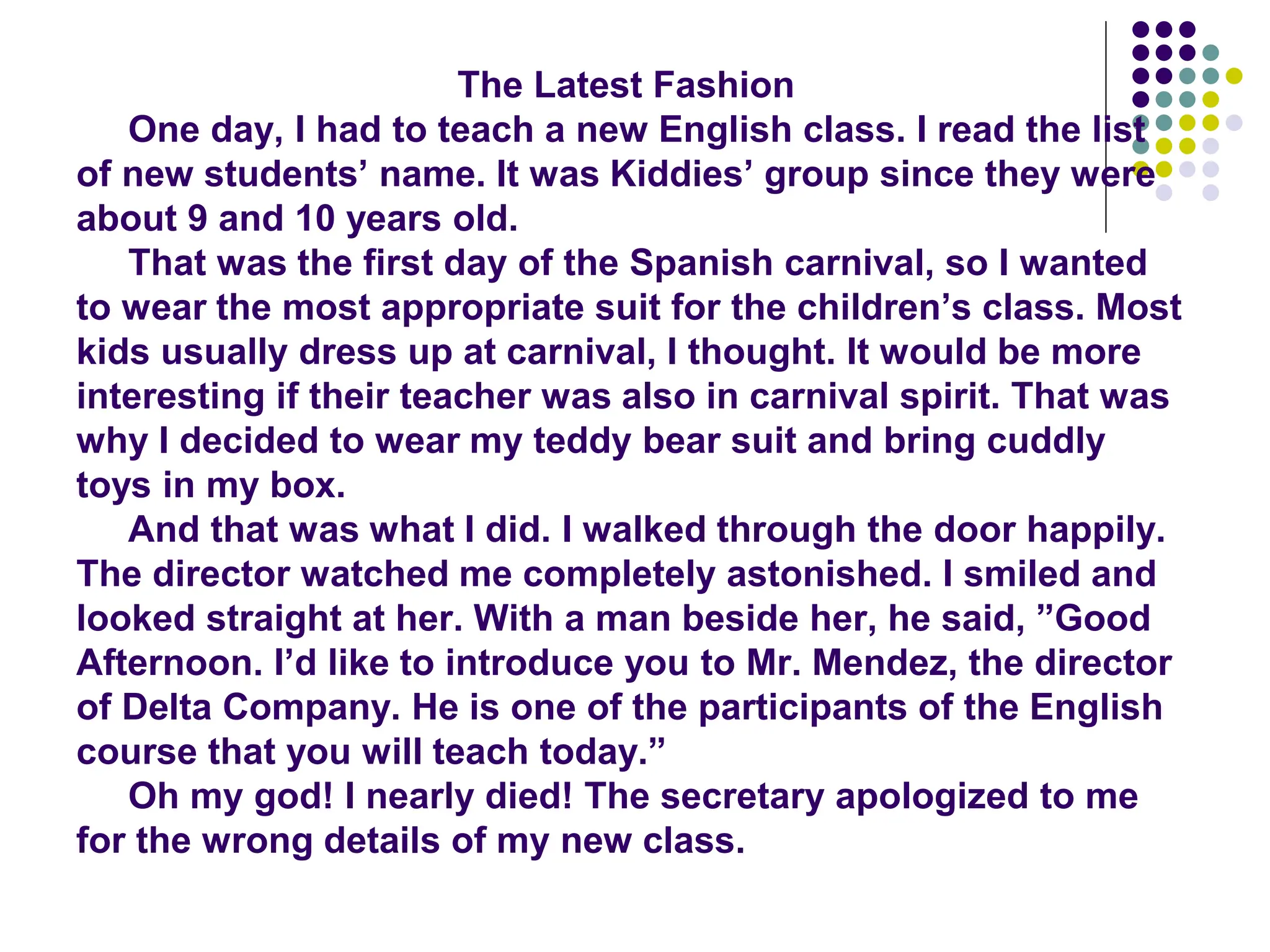 The Latest Fashion
One day, I had to teach a new English class. I read the list
of new students’ name. It was Kiddies’ group since they were
about 9 and 10 years old.
That was the first day of the Spanish carnival, so I wanted
to wear the most appropriate suit for the children’s class. Most
kids usually dress up at carnival, I thought. It would be more
interesting if their teacher was also in carnival spirit. That was
why I decided to wear my teddy bear suit and bring cuddly
toys in my box.
And that was what I did. I walked through the door happily.
The director watched me completely astonished. I smiled and
looked straight at her. With a man beside her, he said, ”Good
Afternoon. I’d like to introduce you to Mr. Mendez, the director
of Delta Company. He is one of the participants of the English
course that you will teach today.”
Oh my god! I nearly died! The secretary apologized to me
for the wrong details of my new class.
 