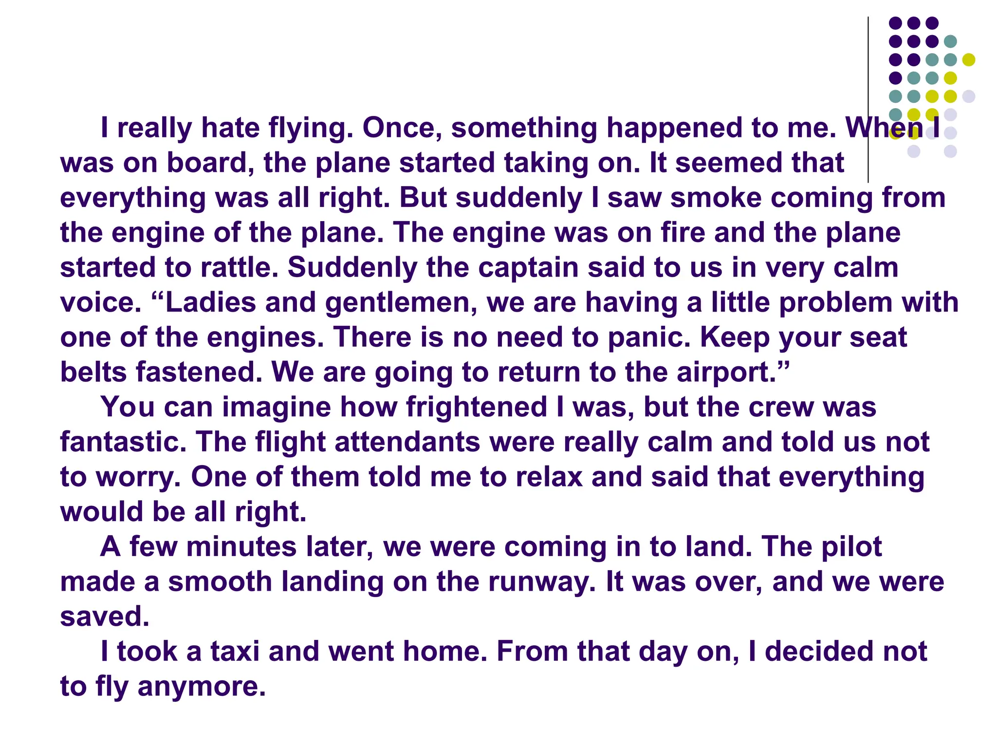 I really hate flying. Once, something happened to me. When I
was on board, the plane started taking on. It seemed that
everything was all right. But suddenly I saw smoke coming from
the engine of the plane. The engine was on fire and the plane
started to rattle. Suddenly the captain said to us in very calm
voice. “Ladies and gentlemen, we are having a little problem with
one of the engines. There is no need to panic. Keep your seat
belts fastened. We are going to return to the airport.”
You can imagine how frightened I was, but the crew was
fantastic. The flight attendants were really calm and told us not
to worry. One of them told me to relax and said that everything
would be all right.
A few minutes later, we were coming in to land. The pilot
made a smooth landing on the runway. It was over, and we were
saved.
I took a taxi and went home. From that day on, I decided not
to fly anymore.
 
