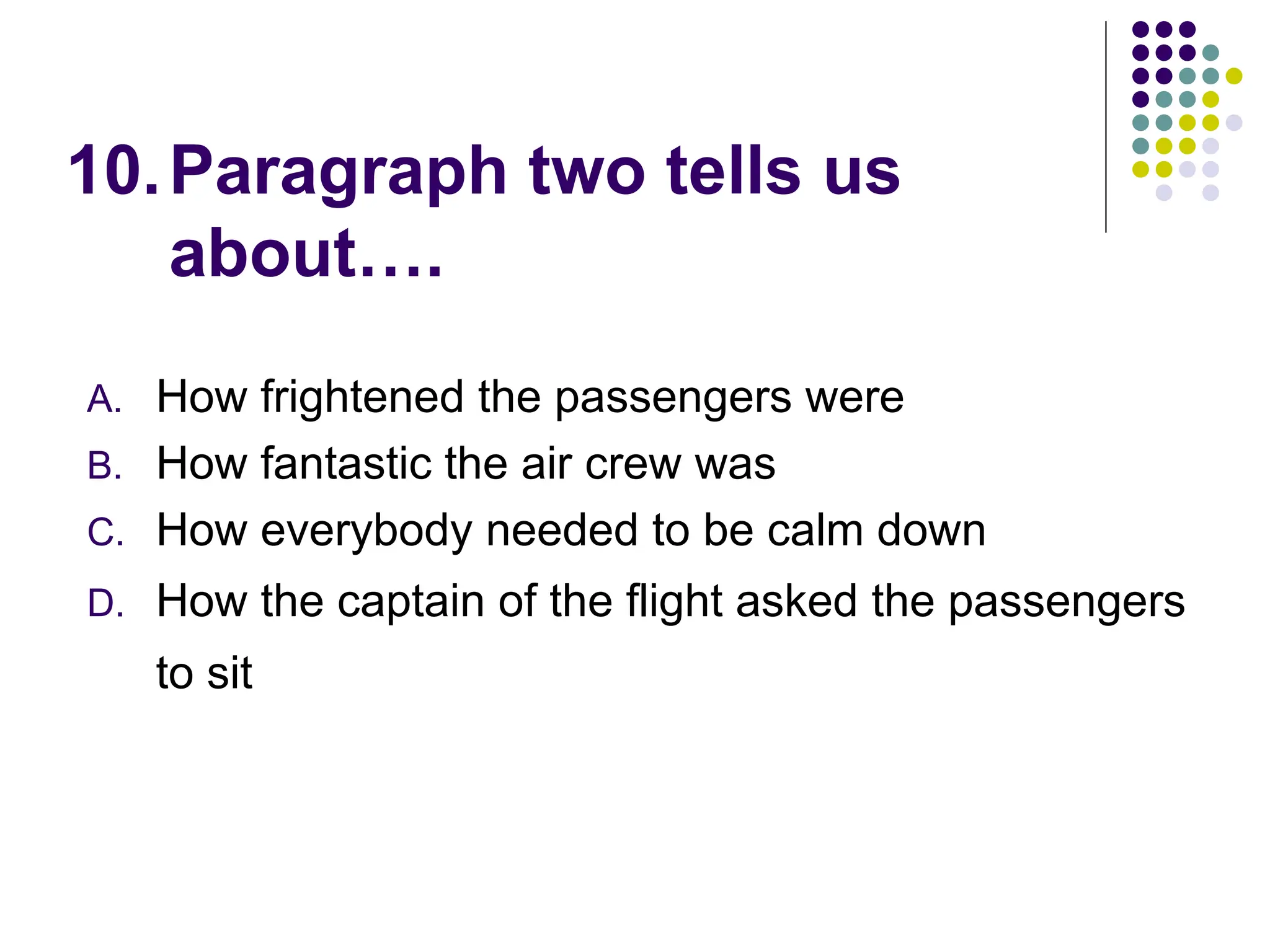 10.Paragraph two tells us
about….
A. How frightened the passengers were
B. How fantastic the air crew was
C. How everybody needed to be calm down
D. How the captain of the flight asked the passengers
to sit
 