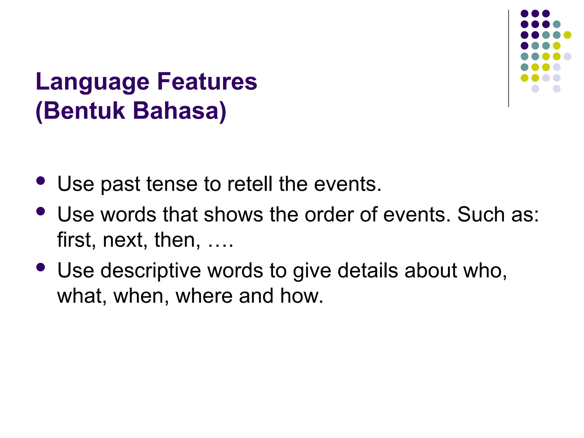 Language Features
(Bentuk Bahasa)
 Use past tense to retell the events.
 Use words that shows the order of events. Such as:
first, next, then, ….
 Use descriptive words to give details about who,
what, when, where and how.
 