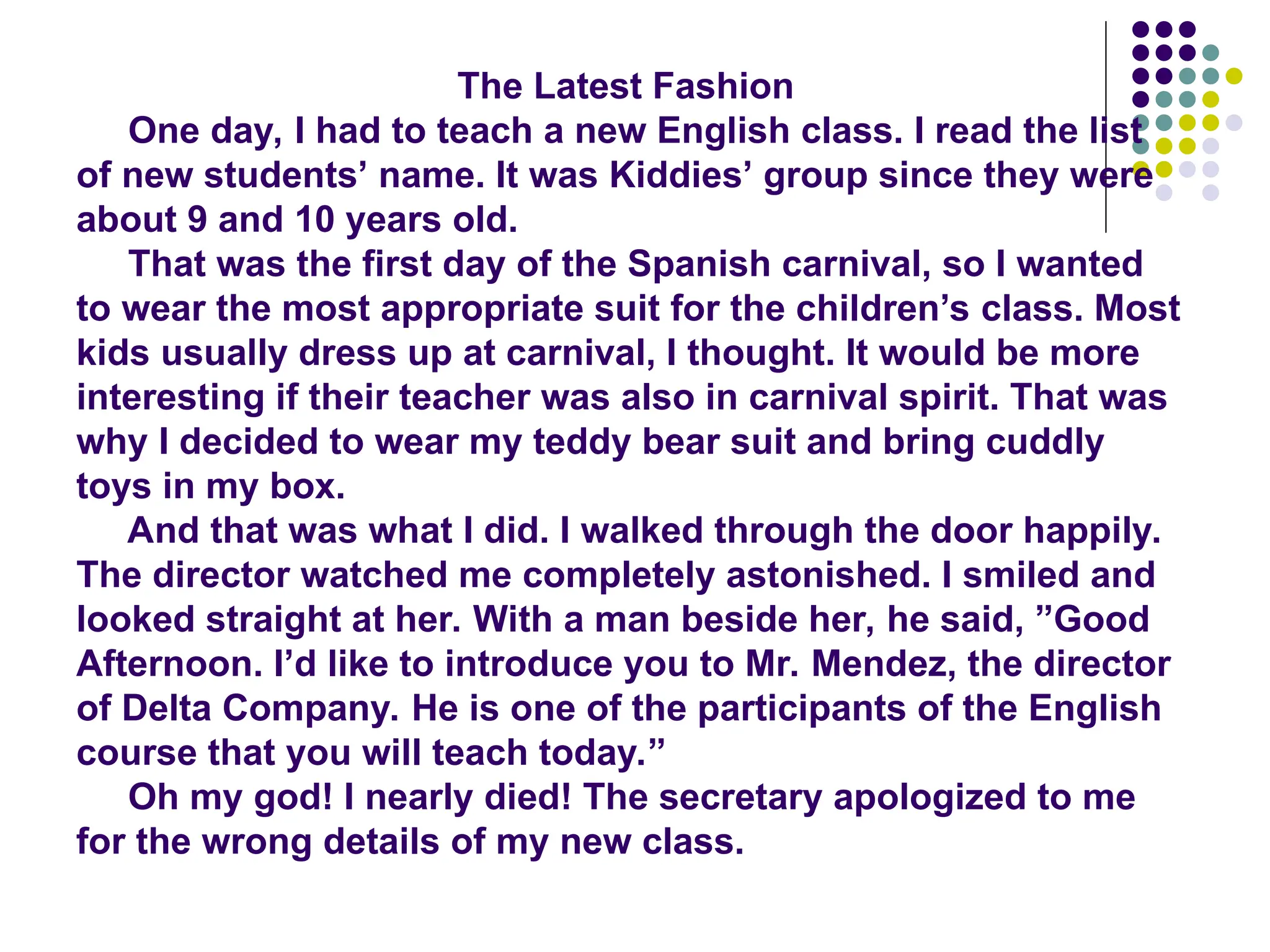 The Latest Fashion
One day, I had to teach a new English class. I read the list
of new students’ name. It was Kiddies’ group since they were
about 9 and 10 years old.
That was the first day of the Spanish carnival, so I wanted
to wear the most appropriate suit for the children’s class. Most
kids usually dress up at carnival, I thought. It would be more
interesting if their teacher was also in carnival spirit. That was
why I decided to wear my teddy bear suit and bring cuddly
toys in my box.
And that was what I did. I walked through the door happily.
The director watched me completely astonished. I smiled and
looked straight at her. With a man beside her, he said, ”Good
Afternoon. I’d like to introduce you to Mr. Mendez, the director
of Delta Company. He is one of the participants of the English
course that you will teach today.”
Oh my god! I nearly died! The secretary apologized to me
for the wrong details of my new class.
 