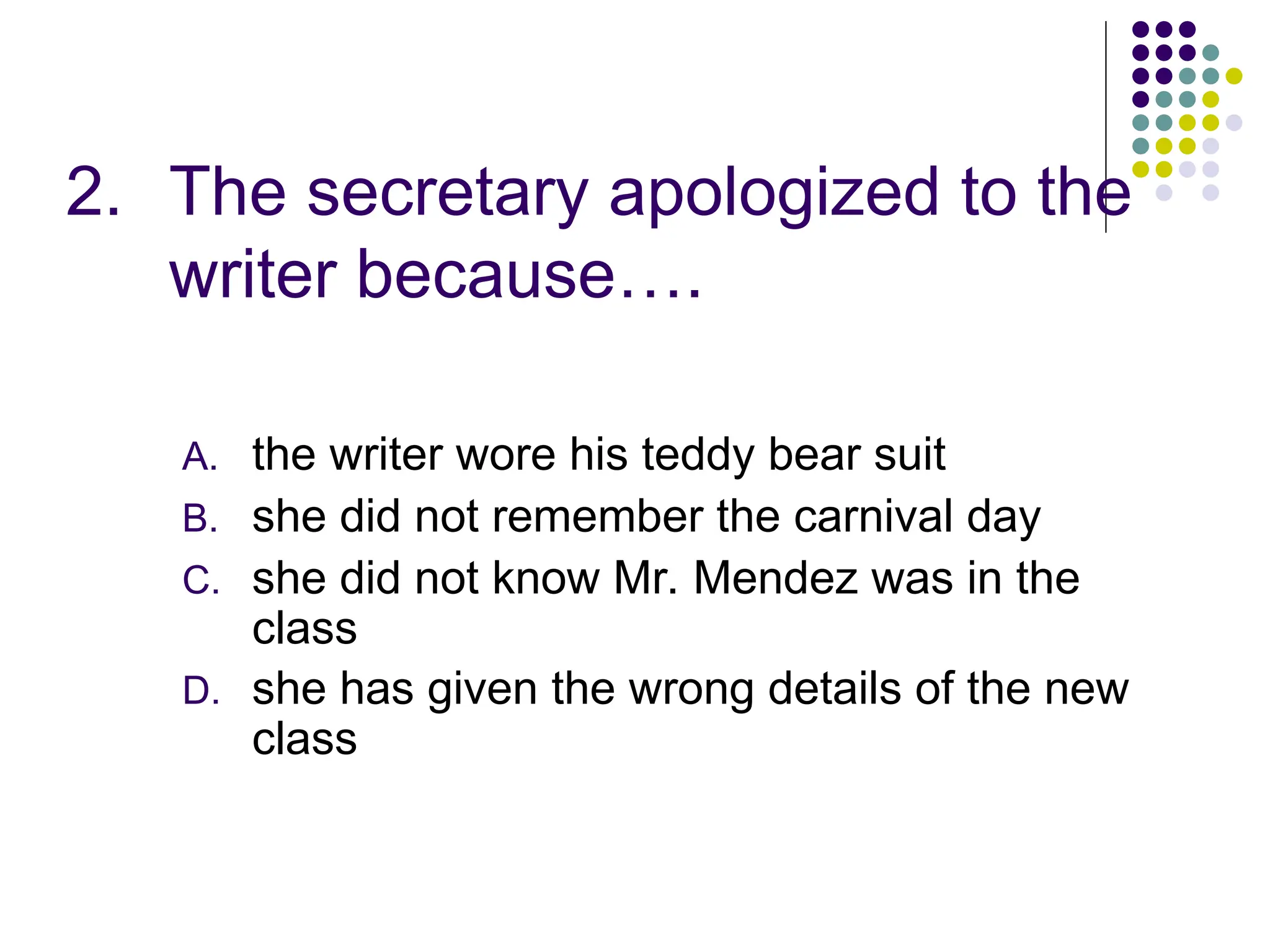 2. The secretary apologized to the
writer because….
A. the writer wore his teddy bear suit
B. she did not remember the carnival day
C. she did not know Mr. Mendez was in the
class
D. she has given the wrong details of the new
class
 