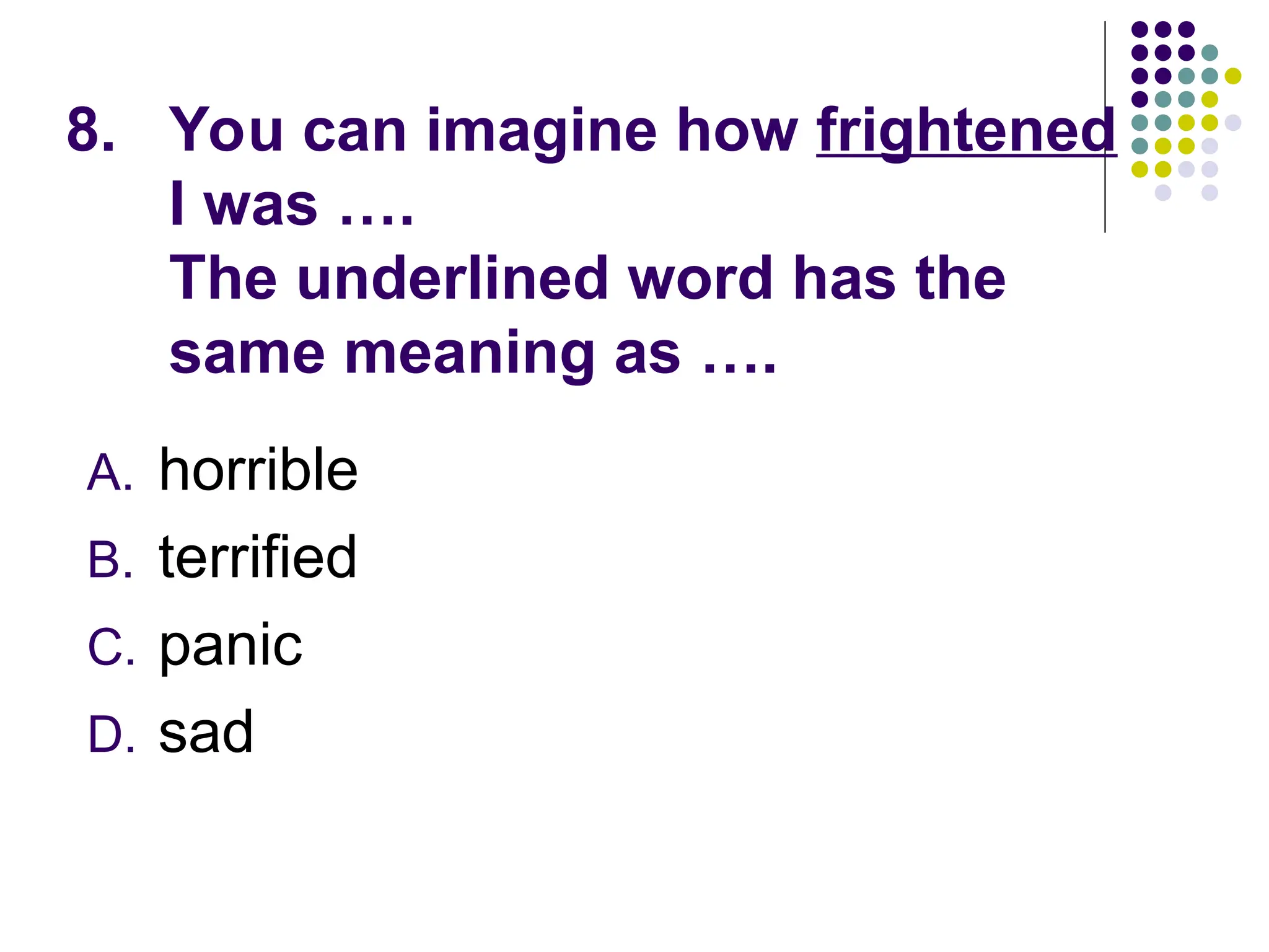 8. You can imagine how frightened
I was ….
The underlined word has the
same meaning as ….
A. horrible
B. terrified
C. panic
D. sad
 