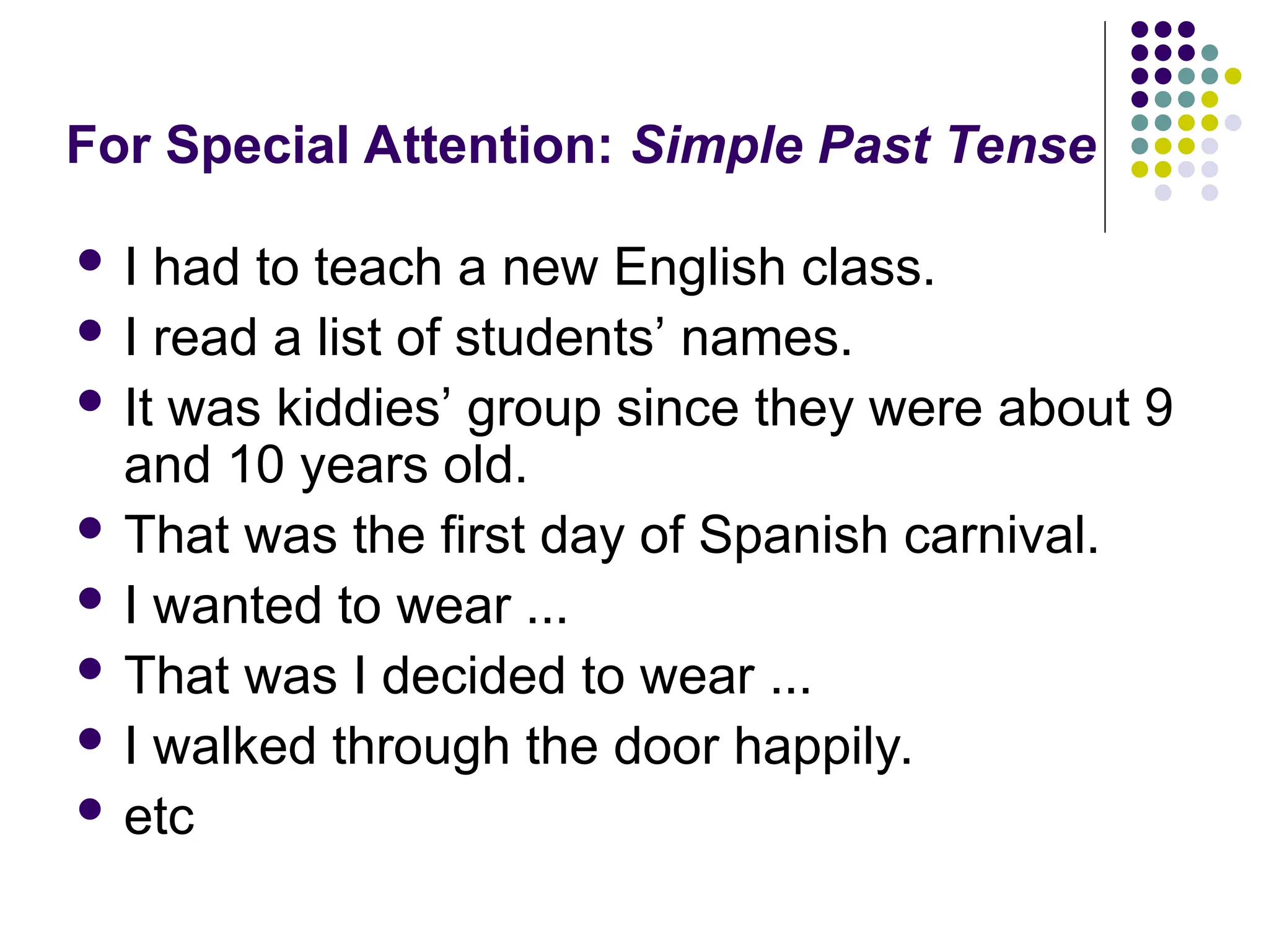 For Special Attention: Simple Past Tense
 I had to teach a new English class.
 I read a list of students’ names.
 It was kiddies’ group since they were about 9
and 10 years old.
 That was the first day of Spanish carnival.
 I wanted to wear ...
 That was I decided to wear ...
 I walked through the door happily.
 etc
 