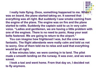 I really hate flying. Once, something happened to me. When I
was on board, the plane started taking on. It seemed that
everything was all right. But suddenly I saw smoke coming from
the engine of the plane. The engine was on fire and the plane
started to rattle. Suddenly the captain said to us in very calm
voice. “Ladies and gentlemen, we are having a little problem with
one of the engines. There is no need to panic. Keep your seat
belts fastened. We are going to return to the airport.”
You can imagine how frightened I was, but the crew was
fantastic. The flight attendants were really calm and told us not
to worry. One of them told me to relax and said that everything
would be all right.
A few minutes later, we were coming in to land. The pilot
made a smooth landing on the runway. It was over, and we were
saved.
I took a taxi and went home. From that day on, I decided not
to fly anymore.
 