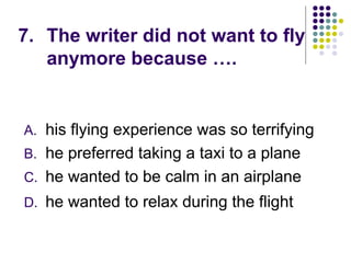 7. The writer did not want to fly
anymore because ….
A. his flying experience was so terrifying
B. he preferred taking a taxi to a plane
C. he wanted to be calm in an airplane
D. he wanted to relax during the flight
 