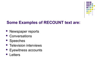 Some Examples of RECOUNT text are:
 Newspaper reports
 Conversations
 Speeches
 Television interviews
 Eyewitness accounts
 Letters
 