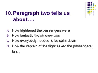 10.Paragraph two tells us
about….
A. How frightened the passengers were
B. How fantastic the air crew was
C. How everybody needed to be calm down
D. How the captain of the flight asked the passengers
to sit
 